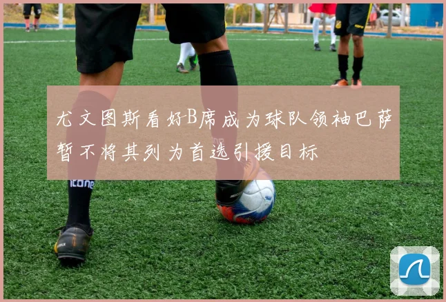 尤文图斯看好B席成为球队领袖巴萨暂不将其列为首选引援目标