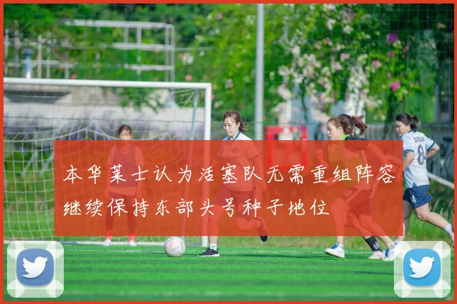 本华莱士认为活塞队无需重组阵容继续保持东部头号种子地位