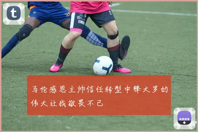 马伦感恩主帅信任转型中锋大罗的伟大让我敬畏不已