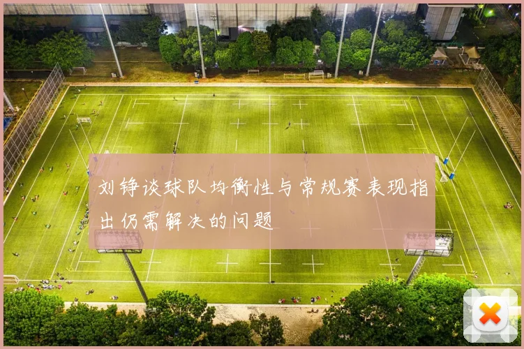 刘铮谈球队均衡性与常规赛表现指出仍需解决的问题