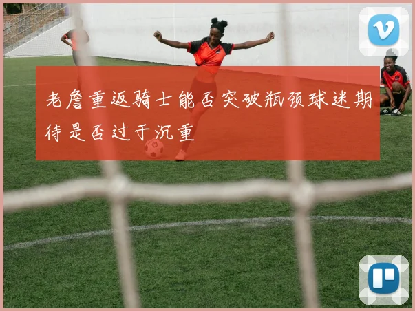 老詹重返骑士能否突破瓶颈球迷期待是否过于沉重