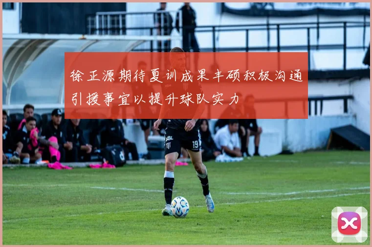 徐正源期待夏训成果丰硕积极沟通引援事宜以提升球队实力