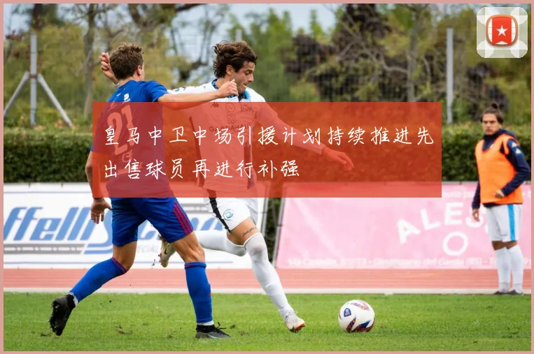 皇马中卫中场引援计划持续推进先出售球员再进行补强