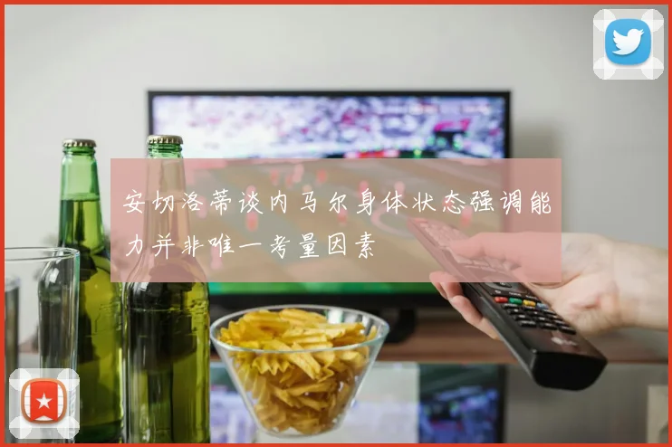 安切洛蒂谈内马尔身体状态强调能力并非唯一考量因素