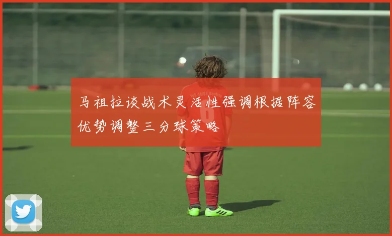 马祖拉谈战术灵活性强调根据阵容优势调整三分球策略