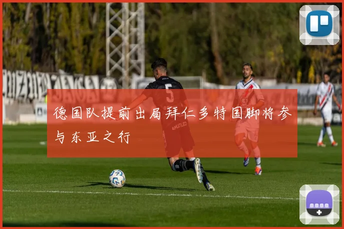 德国队提前出局拜仁多特国脚将参与东亚之行