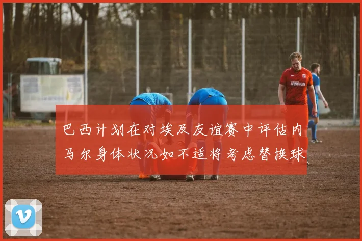 巴西计划在对埃及友谊赛中评估内马尔身体状况如不适将考虑替换球员