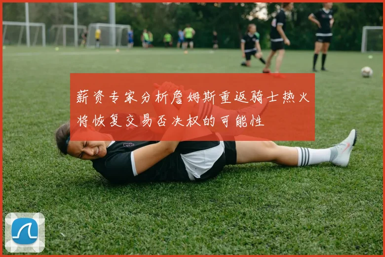薪资专家分析詹姆斯重返骑士热火将恢复交易否决权的可能性