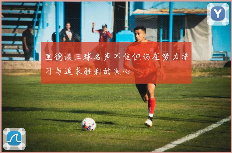 里德谈三球名声不佳但仍在努力学习与追求胜利的决心