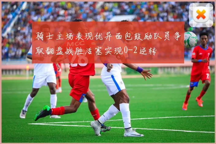 骑士主场表现优异面包鼓励队员争取翻盘战胜活塞实现0-2逆转